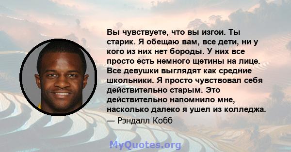 Вы чувствуете, что вы изгои. Ты старик. Я обещаю вам, все дети, ни у кого из них нет бороды. У них все просто есть немного щетины на лице. Все девушки выглядят как средние школьники. Я просто чувствовал себя