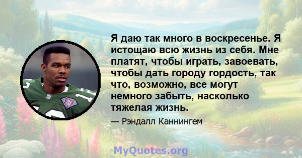 Я даю так много в воскресенье. Я истощаю всю жизнь из себя. Мне платят, чтобы играть, завоевать, чтобы дать городу гордость, так что, возможно, все могут немного забыть, насколько тяжелая жизнь.