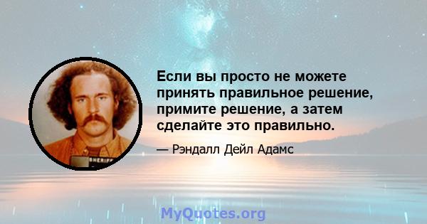 Если вы просто не можете принять правильное решение, примите решение, а затем сделайте это правильно.