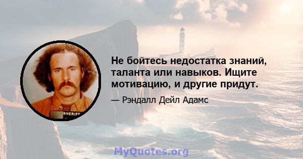 Не бойтесь недостатка знаний, таланта или навыков. Ищите мотивацию, и другие придут.