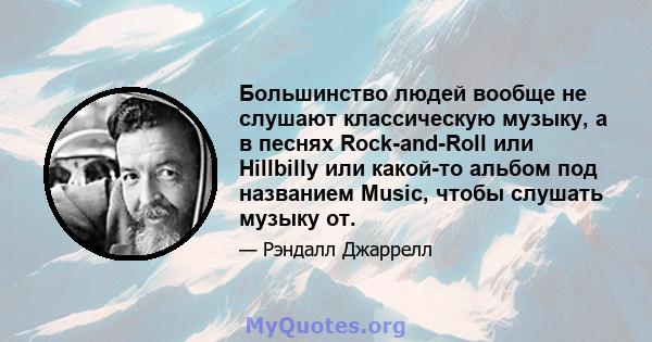 Большинство людей вообще не слушают классическую музыку, а в песнях Rock-and-Roll или Hillbilly или какой-то альбом под названием Music, чтобы слушать музыку от.