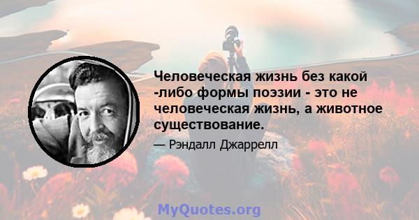 Человеческая жизнь без какой -либо формы поэзии - это не человеческая жизнь, а животное существование.