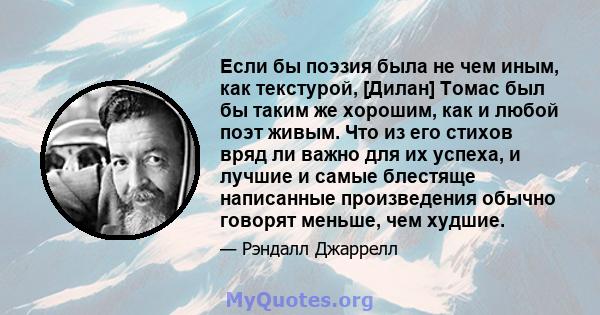 Если бы поэзия была не чем иным, как текстурой, [Дилан] Томас был бы таким же хорошим, как и любой поэт живым. Что из его стихов вряд ли важно для их успеха, и лучшие и самые блестяще написанные произведения обычно