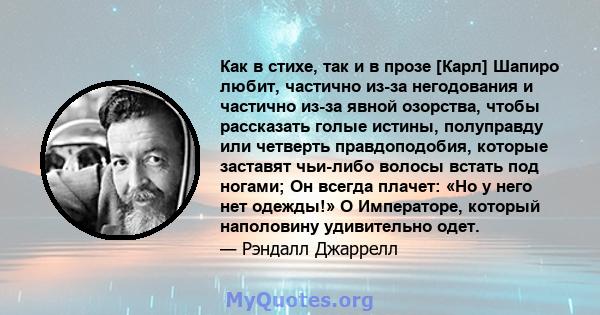 Как в стихе, так и в прозе [Карл] Шапиро любит, частично из-за негодования и частично из-за явной озорства, чтобы рассказать голые истины, полуправду или четверть правдоподобия, которые заставят чьи-либо волосы встать