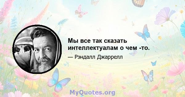 Мы все так сказать интеллектуалам о чем -то.