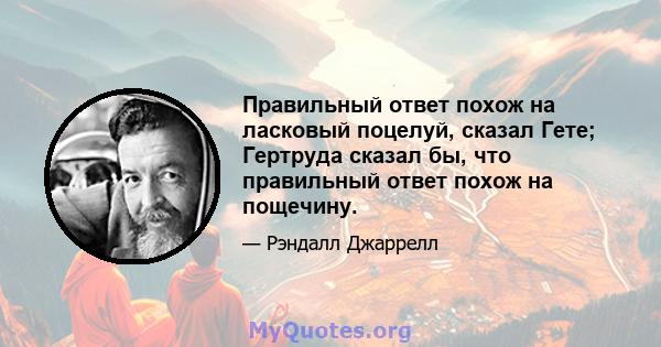 Правильный ответ похож на ласковый поцелуй, сказал Гете; Гертруда сказал бы, что правильный ответ похож на пощечину.