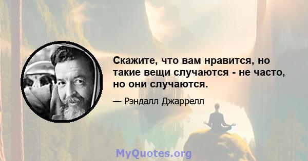 Скажите, что вам нравится, но такие вещи случаются - не часто, но они случаются.