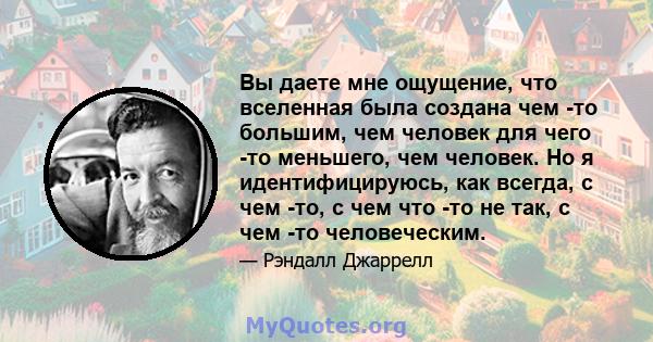 Вы даете мне ощущение, что вселенная была создана чем -то большим, чем человек для чего -то меньшего, чем человек. Но я идентифицируюсь, как всегда, с чем -то, с чем что -то не так, с чем -то человеческим.