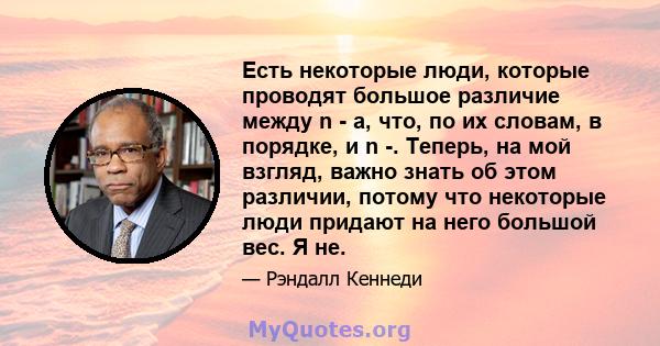 Есть некоторые люди, которые проводят большое различие между n - a, что, по их словам, в порядке, и n -. Теперь, на мой взгляд, важно знать об этом различии, потому что некоторые люди придают на него большой вес. Я не.