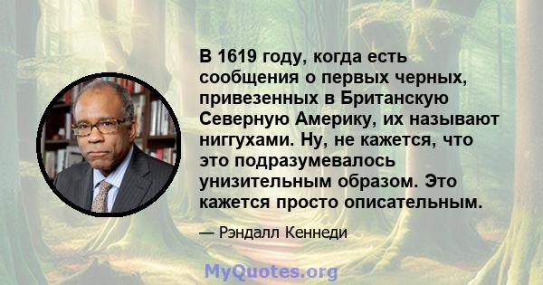 В 1619 году, когда есть сообщения о первых черных, привезенных в Британскую Северную Америку, их называют ниггухами. Ну, не кажется, что это подразумевалось унизительным образом. Это кажется просто описательным.