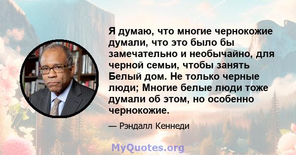 Я думаю, что многие чернокожие думали, что это было бы замечательно и необычайно, для черной семьи, чтобы занять Белый дом. Не только черные люди; Многие белые люди тоже думали об этом, но особенно чернокожие.