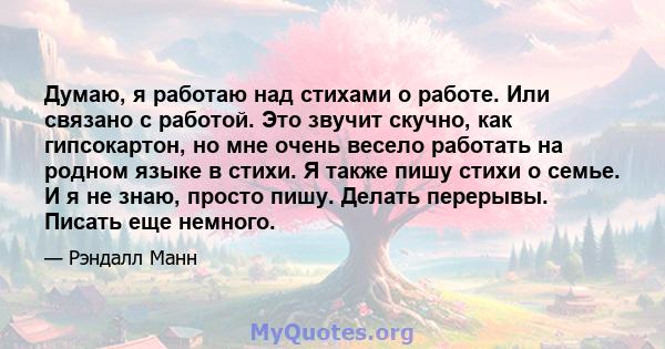 Думаю, я работаю над стихами о работе. Или связано с работой. Это звучит скучно, как гипсокартон, но мне очень весело работать на родном языке в стихи. Я также пишу стихи о семье. И я не знаю, просто пишу. Делать