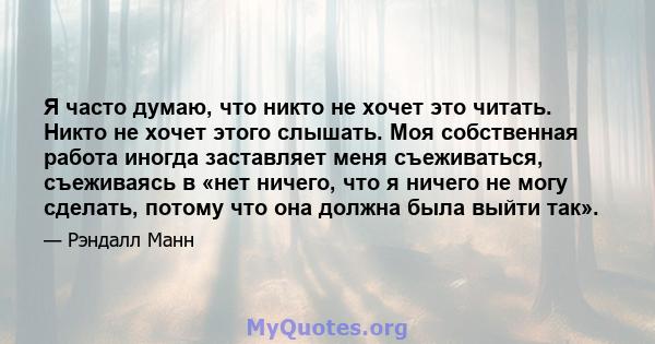 Я часто думаю, что никто не хочет это читать. Никто не хочет этого слышать. Моя собственная работа иногда заставляет меня съеживаться, съеживаясь в «нет ничего, что я ничего не могу сделать, потому что она должна была