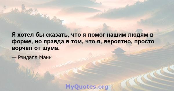 Я хотел бы сказать, что я помог нашим людям в форме, но правда в том, что я, вероятно, просто ворчал от шума.