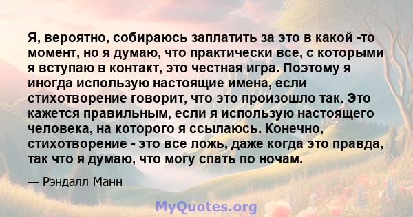 Я, вероятно, собираюсь заплатить за это в какой -то момент, но я думаю, что практически все, с которыми я вступаю в контакт, это честная игра. Поэтому я иногда использую настоящие имена, если стихотворение говорит, что