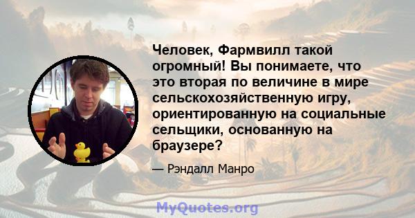 Человек, Фармвилл такой огромный! Вы понимаете, что это вторая по величине в мире сельскохозяйственную игру, ориентированную на социальные сельщики, основанную на браузере?