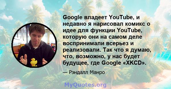 Google владеет YouTube, и недавно я нарисовал комикс о идее для функции YouTube, которую они на самом деле воспринимали всерьез и реализовали. Так что я думаю, что, возможно, у нас будет будущее, где Google «XKCD».