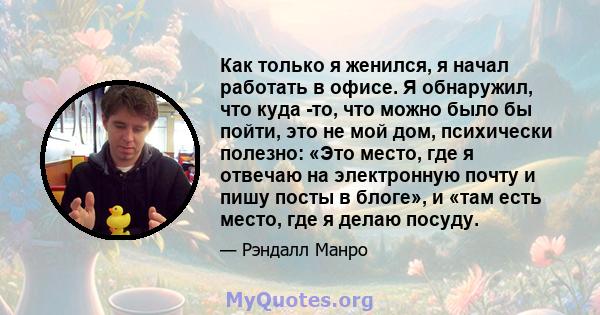 Как только я женился, я начал работать в офисе. Я обнаружил, что куда -то, что можно было бы пойти, это не мой дом, психически полезно: «Это место, где я отвечаю на электронную почту и пишу посты в блоге», и «там есть