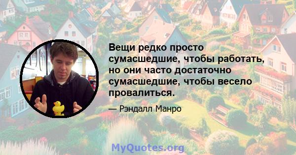 Вещи редко просто сумасшедшие, чтобы работать, но они часто достаточно сумасшедшие, чтобы весело провалиться.