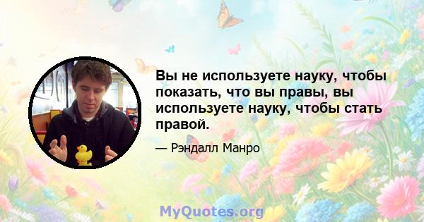 Вы не используете науку, чтобы показать, что вы правы, вы используете науку, чтобы стать правой.