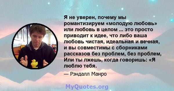 Я не уверен, почему мы романтизируем «молодую любовь» или любовь в целом ... это просто приводит к идее, что либо ваша любовь чистая, идеальная и вечная, и вы совместимы с сборниками рассказов без проблем, без проблем,