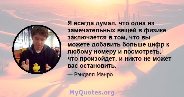 Я всегда думал, что одна из замечательных вещей в физике заключается в том, что вы можете добавить больше цифр к любому номеру и посмотреть, что произойдет, и никто не может вас остановить.