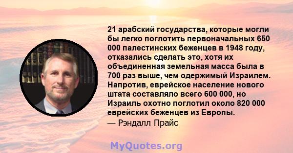 21 арабский государства, которые могли бы легко поглотить первоначальных 650 000 палестинских беженцев в 1948 году, отказались сделать это, хотя их объединенная земельная масса была в 700 раз выше, чем одержимый