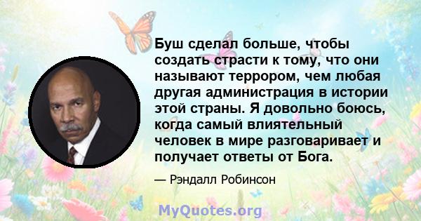 Буш сделал больше, чтобы создать страсти к тому, что они называют террором, чем любая другая администрация в истории этой страны. Я довольно боюсь, когда самый влиятельный человек в мире разговаривает и получает ответы