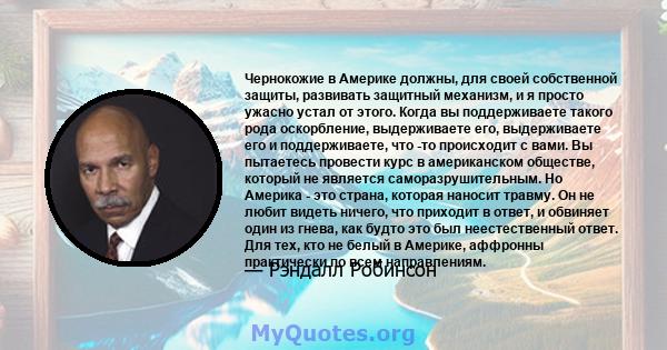 Чернокожие в Америке должны, для своей собственной защиты, развивать защитный механизм, и я просто ужасно устал от этого. Когда вы поддерживаете такого рода оскорбление, выдерживаете его, выдерживаете его и