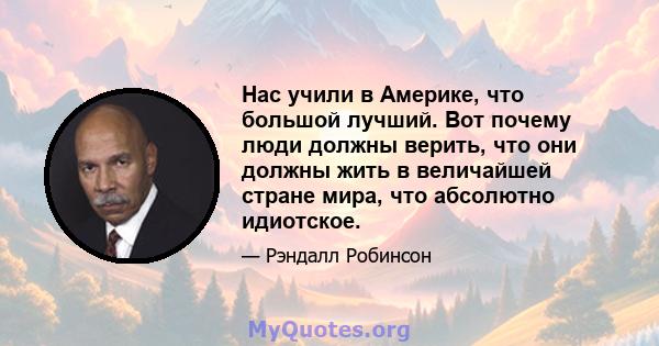 Нас учили в Америке, что большой лучший. Вот почему люди должны верить, что они должны жить в величайшей стране мира, что абсолютно идиотское.