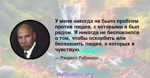 У меня никогда не было проблем против людей, с которыми я был рядом. Я никогда не беспокоился о том, чтобы оскорбить или беспокоить людей, о которых я чувствую.