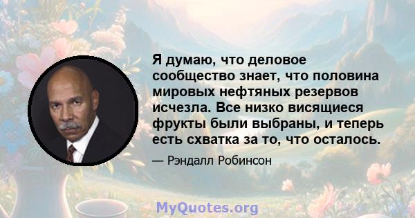 Я думаю, что деловое сообщество знает, что половина мировых нефтяных резервов исчезла. Все низко висящиеся фрукты были выбраны, и теперь есть схватка за то, что осталось.