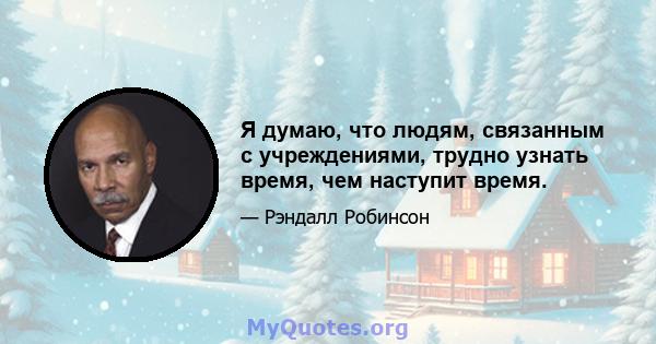 Я думаю, что людям, связанным с учреждениями, трудно узнать время, чем наступит время.