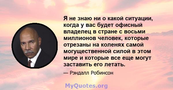 Я не знаю ни о какой ситуации, когда у вас будет офисный владелец в стране с восьми миллионов человек, которые отрезаны на коленях самой могущественной силой в этом мире и которые все еще могут заставить его летать.