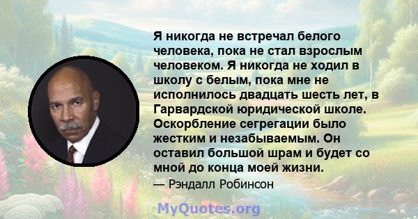 Я никогда не встречал белого человека, пока не стал взрослым человеком. Я никогда не ходил в школу с белым, пока мне не исполнилось двадцать шесть лет, в Гарвардской юридической школе. Оскорбление сегрегации было