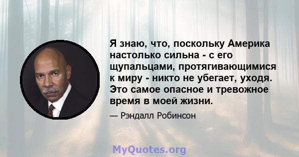 Я знаю, что, поскольку Америка настолько сильна - с его щупальцами, протягивающимися к миру - никто не убегает, уходя. Это самое опасное и тревожное время в моей жизни.