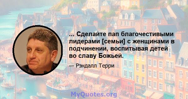 ... Сделайте пап благочестивыми лидерами [семьи] с женщинами в подчинении, воспитывая детей во славу Божьей.