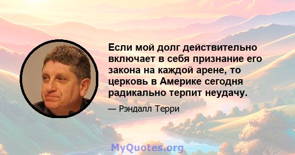 Если мой долг действительно включает в себя признание его закона на каждой арене, то церковь в Америке сегодня радикально терпит неудачу.