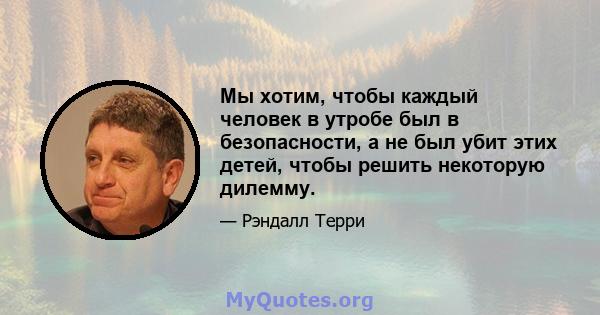 Мы хотим, чтобы каждый человек в утробе был в безопасности, а не был убит этих детей, чтобы решить некоторую дилемму.