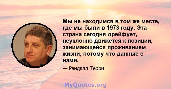 Мы не находимся в том же месте, где мы были в 1973 году. Эта страна сегодня дрейфует, неуклонно движется к позиции, занимающейся проживанием жизни, потому что данные с нами.