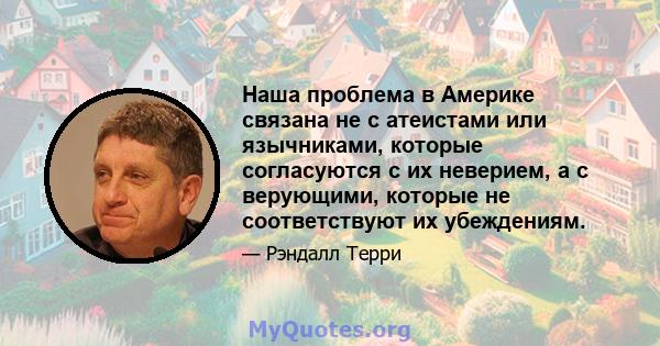 Наша проблема в Америке связана не с атеистами или язычниками, которые согласуются с их неверием, а с верующими, которые не соответствуют их убеждениям.