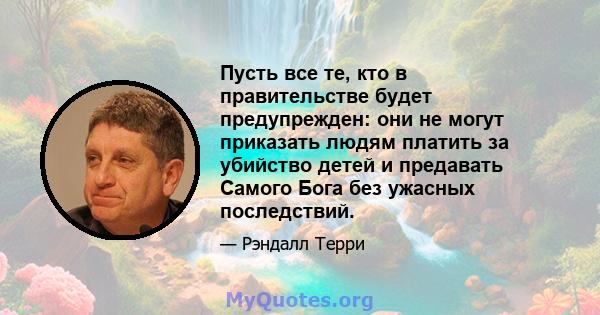 Пусть все те, кто в правительстве будет предупрежден: они не могут приказать людям платить за убийство детей и предавать Самого Бога без ужасных последствий.