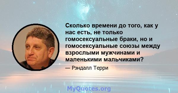 Сколько времени до того, как у нас есть, не только гомосексуальные браки, но и гомосексуальные союзы между взрослыми мужчинами и маленькими мальчиками?