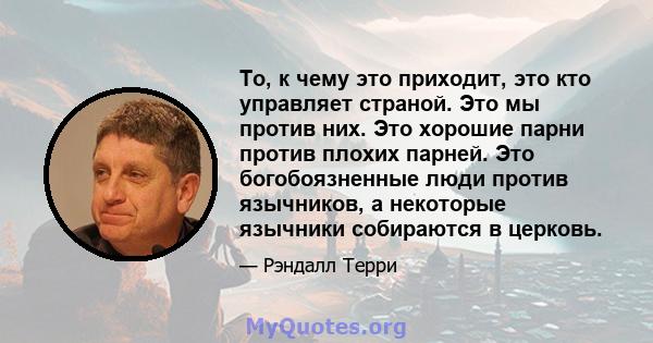 То, к чему это приходит, это кто управляет страной. Это мы против них. Это хорошие парни против плохих парней. Это богобоязненные люди против язычников, а некоторые язычники собираются в церковь.