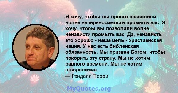 Я хочу, чтобы вы просто позволили волне непереносимости промыть вас. Я хочу, чтобы вы позволили волне ненависти промыть вас. Да, ненависть - это хорошо - наша цель - христианская нация. У нас есть библейская