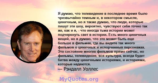 Я думаю, что телевидение в последнее время было чрезвычайно темным и, в некотором смысле, циничным, но я также думаю, что люди, которые пишут эти шоу, вероятно, чувствуют себя точно так же, как и я, - что иногда тьма