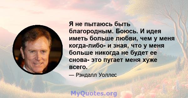 Я не пытаюсь быть благородным. Боюсь. И идея иметь больше любви, чем у меня когда-либо- и зная, что у меня больше никогда не будет ее снова- это пугает меня хуже всего.