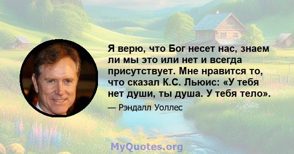 Я верю, что Бог несет нас, знаем ли мы это или нет и всегда присутствует. Мне нравится то, что сказал К.С. Льюис: «У тебя нет души, ты душа. У тебя тело».