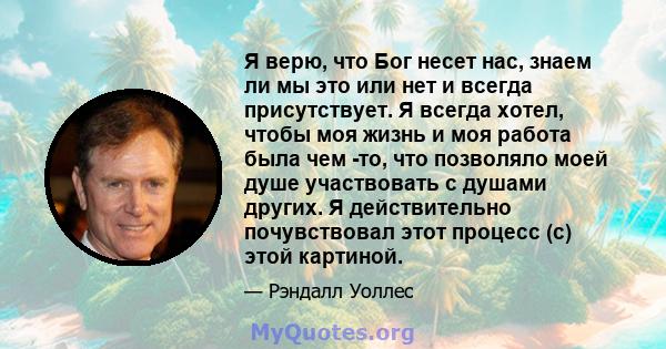 Я верю, что Бог несет нас, знаем ли мы это или нет и всегда присутствует. Я всегда хотел, чтобы моя жизнь и моя работа была чем -то, что позволяло моей душе участвовать с душами других. Я действительно почувствовал этот 