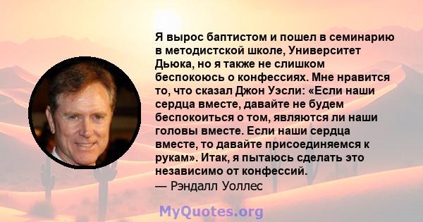 Я вырос баптистом и пошел в семинарию в методистской школе, Университет Дьюка, но я также не слишком беспокоюсь о конфессиях. Мне нравится то, что сказал Джон Уэсли: «Если наши сердца вместе, давайте не будем